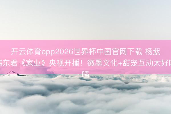 开云体育app2026世界杯中国官网下载 杨紫韩东君《家业》央视开播！徽墨文化+甜宠互动太好嗑