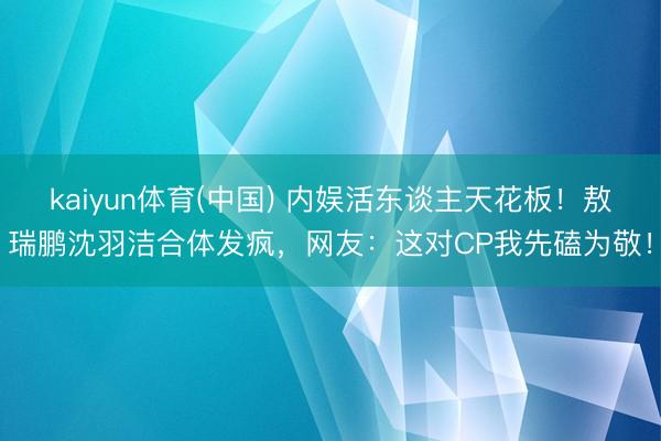 kaiyun体育(中国) 内娱活东谈主天花板！敖瑞鹏沈羽洁合体发疯，网友：这对CP我先磕为敬！