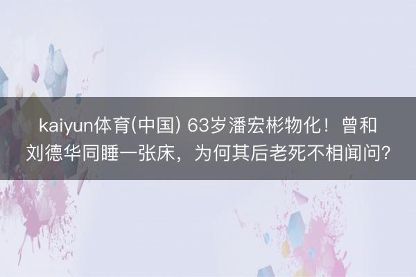 kaiyun体育(中国) 63岁潘宏彬物化！曾和刘德华同睡一张床，为何其后老死不相闻问？