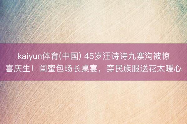 kaiyun体育(中国) 45岁汪诗诗九寨沟被惊喜庆生！闺蜜包场长桌宴，穿民族服送花太暖心