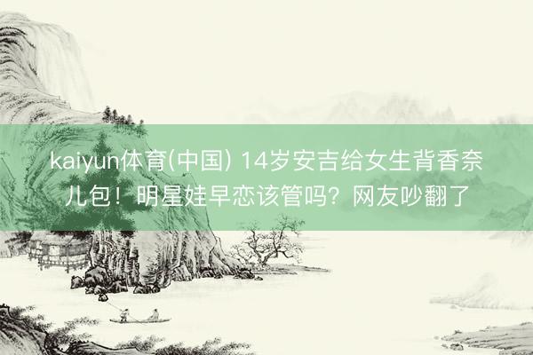 kaiyun体育(中国) 14岁安吉给女生背香奈儿包！明星娃早恋该管吗？网友吵翻了