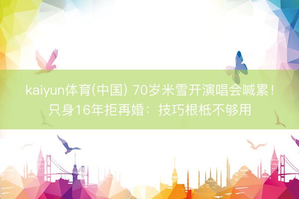 kaiyun体育(中国) 70岁米雪开演唱会喊累！只身16年拒再婚：技巧根柢不够用