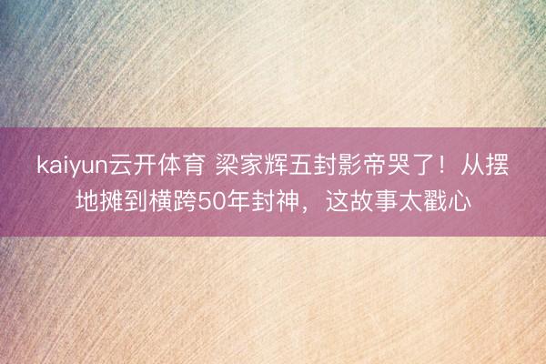 kaiyun云开体育 梁家辉五封影帝哭了！从摆地摊到横跨50年封神，这故事太戳心