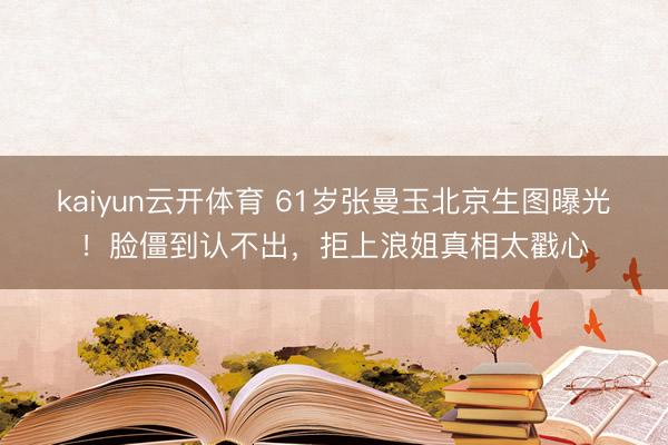 kaiyun云开体育 61岁张曼玉北京生图曝光！脸僵到认不出，拒上浪姐真相太戳心