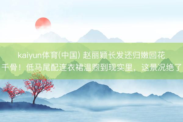 kaiyun体育(中国) 赵丽颖长发还归嫩回花千骨!低马尾配连衣裙温煦到现实里,这景况绝了