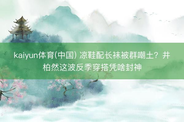 kaiyun体育(中国) 凉鞋配长袜被群嘲土?井柏然这波反季穿搭凭啥封神
