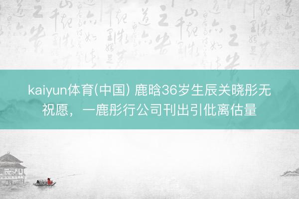 kaiyun体育(中国) 鹿晗36岁生辰关晓彤无祝愿，一鹿彤行公司刊出引仳离估量