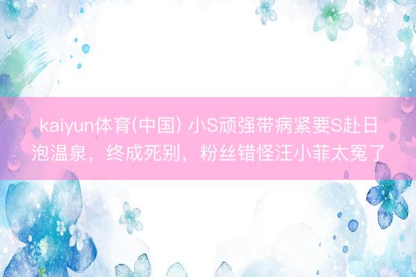 kaiyun体育(中国) 小S顽强带病紧要S赴日泡温泉，终成死别，粉丝错怪汪小菲太冤了