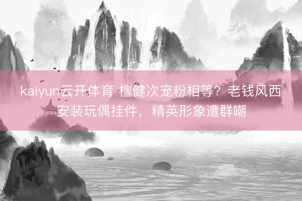 kaiyun云开体育 檀健次宠粉相等？老钱风西安装玩偶挂件，精英形象遭群嘲