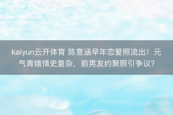 kaiyun云开体育 陈意涵早年恋爱照流出！元气青娥情史复杂，前男友约聚照引争议？