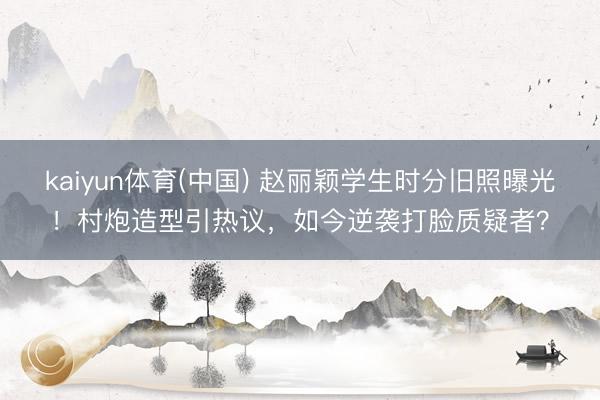 kaiyun体育(中国) 赵丽颖学生时分旧照曝光！村炮造型引热议，如今逆袭打脸质疑者？