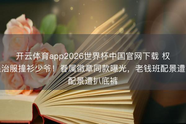 开云体育app2026世界杯中国官网下载 权门女星治服撞衫少爷!眷属徽章同款曝光,老钱班配景遭扒底裤