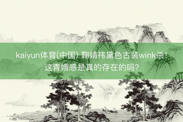 kaiyun体育(中国) 鞠婧祎黛色古装wink杀！这青娥感是真的存在的吗？