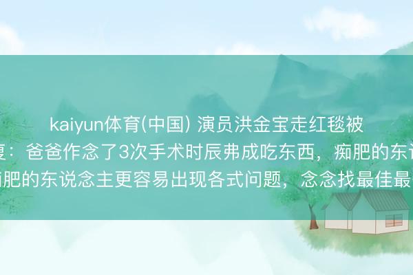 kaiyun体育(中国) 演员洪金宝走红毯被指暴瘦，女儿洪天明恢复：爸爸作念了3次手术时辰弗成吃东西，痴肥的东说念主更容易出现各式问题，念念找最佳最妥当他的表情试试