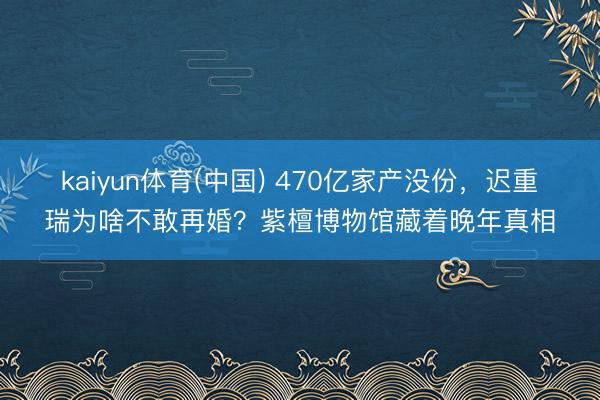 kaiyun体育(中国) 470亿家产没份，迟重瑞为啥不敢再婚？紫檀博物馆藏着晚年真相
