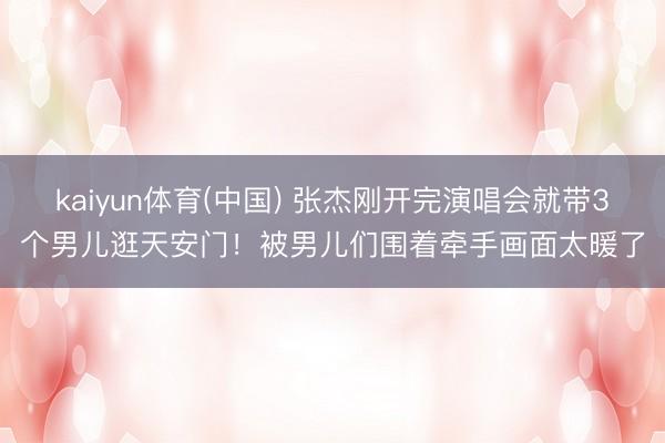 kaiyun体育(中国) 张杰刚开完演唱会就带3个男儿逛天安门！被男儿们围着牵手画面太暖了