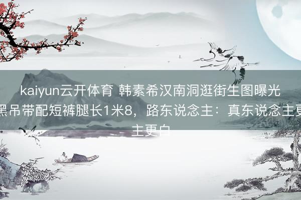 kaiyun云开体育 韩素希汉南洞逛街生图曝光！黑吊带配短裤腿长1米8，路东说念主：真东说念主更白