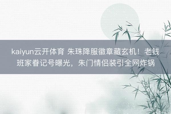 kaiyun云开体育 朱珠降服徽章藏玄机!老钱班家眷记号曝光,朱门情侣装引全网炸锅