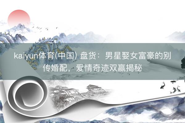 kaiyun体育(中国) 盘货：男星娶女富豪的别传婚配，爱情奇迹双赢揭秘