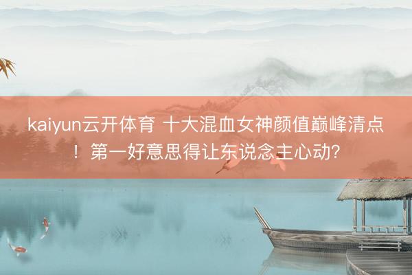 kaiyun云开体育 十大混血女神颜值巅峰清点！第一好意思得让东说念主心动？