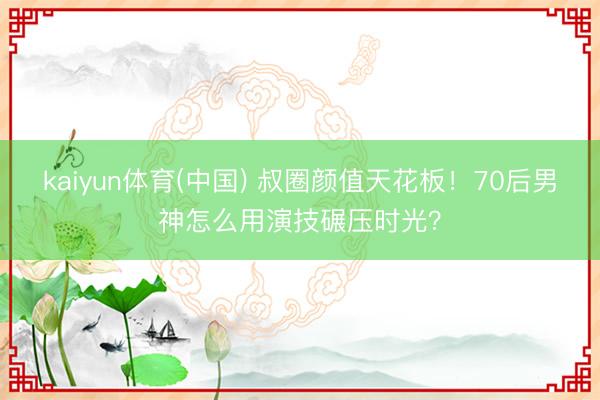 kaiyun体育(中国) 叔圈颜值天花板！70后男神怎么用演技碾压时光？