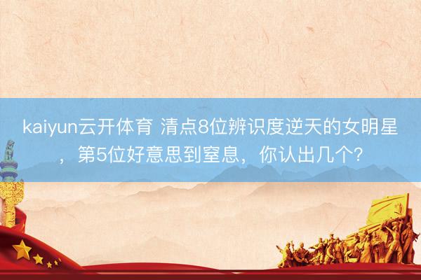 kaiyun云开体育 清点8位辨识度逆天的女明星,第5位好意思到窒息,你认出几个?