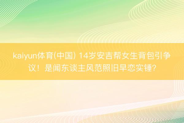 kaiyun体育(中国) 14岁安吉帮女生背包引争议！是闻东谈主风范照旧早恋实锤？