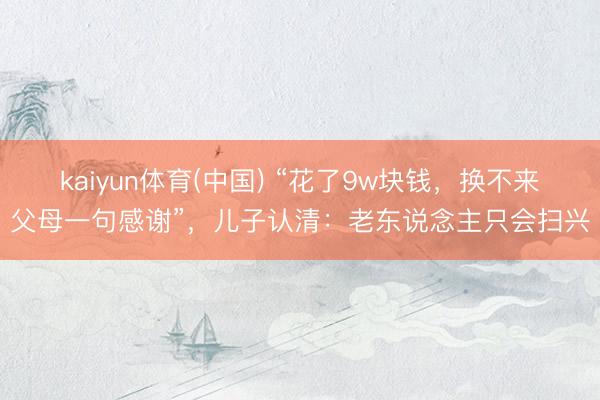kaiyun体育(中国) “花了9w块钱，换不来父母一句感谢”，儿子认清：老东说念主只会扫兴