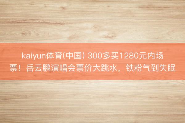 kaiyun体育(中国) 300多买1280元内场票！岳云鹏演唱会票价大跳水，铁粉气到失眠