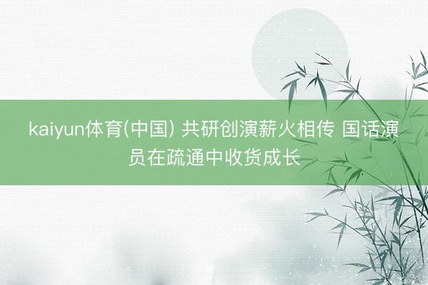kaiyun体育(中国) 共研创演薪火相传 国话演员在疏通中收货成长