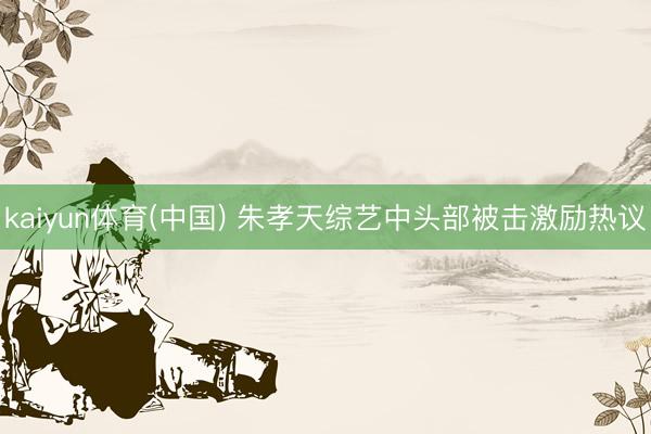 kaiyun体育(中国) 朱孝天综艺中头部被击激励热议