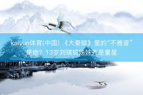 kaiyun体育(中国) 《大秦赋》里的“不雅音”是她？13岁刘琪锜姊妹齐是童星
