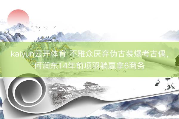 kaiyun云开体育 不雅众厌弃伪古装爆考古偶，何润东14年前项羽躺赢拿6商务