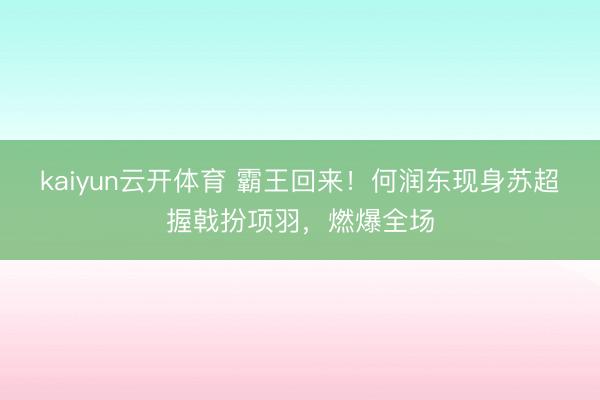 kaiyun云开体育 霸王回来！何润东现身苏超握戟扮项羽，燃爆全场