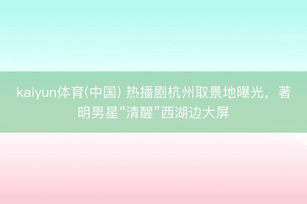 kaiyun体育(中国) 热播剧杭州取景地曝光，著明男星“清醒”西湖边大屏