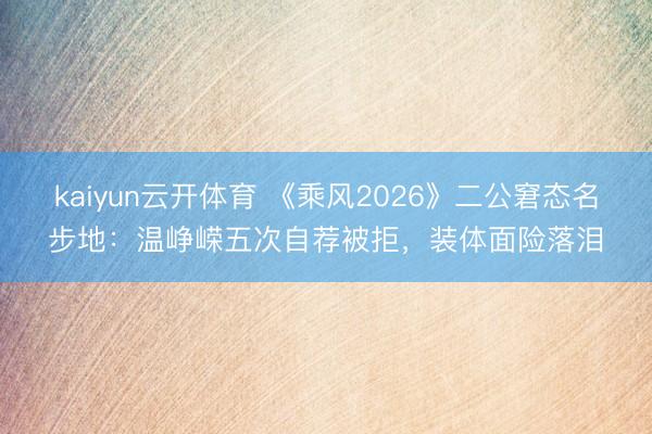 kaiyun云开体育 《乘风2026》二公窘态名步地：温峥嵘五次自荐被拒，装体面险落泪