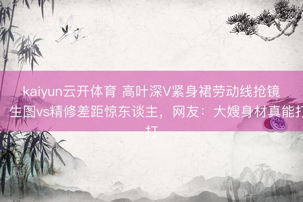 kaiyun云开体育 高叶深V紧身裙劳动线抢镜!生图vs精修差距惊东谈主,网友:大嫂身材真能打