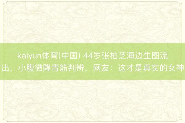kaiyun体育(中国) 44岁张柏芝海边生图流出，小腹微隆青筋判辨，网友：这才是真实的女神