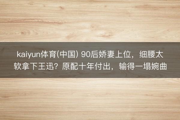 kaiyun体育(中国) 90后娇妻上位，细腰太软拿下王迅？原配十年付出，输得一塌婉曲