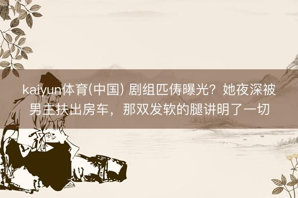 kaiyun体育(中国) 剧组匹俦曝光？她夜深被男主扶出房车，那双发软的腿讲明了一切