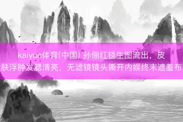 kaiyun体育(中国) 孙俪红毯生图流出，皮肤浮肿发腮清亮，无滤镜镜头撕开内娱终末遮羞布