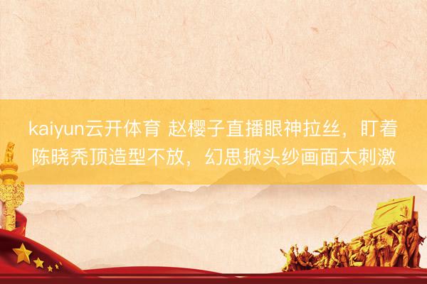 kaiyun云开体育 赵樱子直播眼神拉丝，盯着陈晓秃顶造型不放，幻思掀头纱画面太刺激