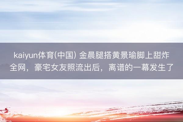 kaiyun体育(中国) 金晨腿搭黄景瑜脚上甜炸全网，豪宅女友照流出后，离谱的一幕发生了
