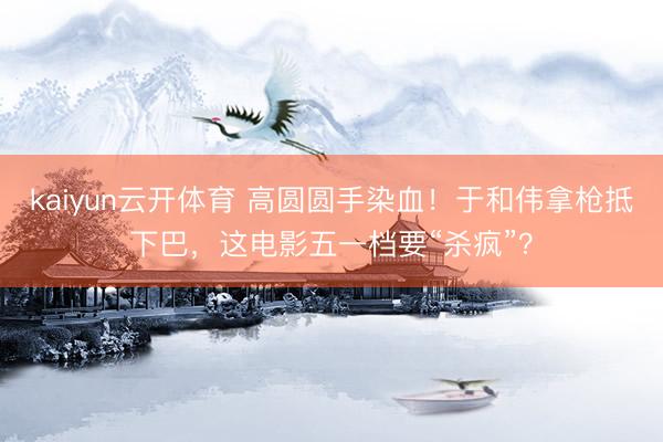 kaiyun云开体育 高圆圆手染血！于和伟拿枪抵下巴，这电影五一档要“杀疯”？