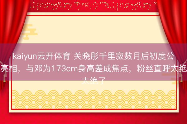 kaiyun云开体育 关晓彤千里寂数月后初度公开亮相，与邓为173cm身高差成焦点，粉丝直呼太绝了