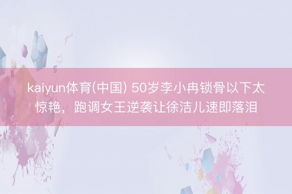 kaiyun体育(中国) 50岁李小冉锁骨以下太惊艳，跑调女王逆袭让徐洁儿速即落泪