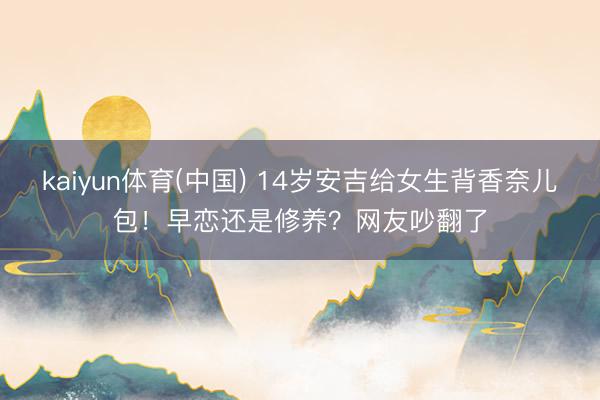 kaiyun体育(中国) 14岁安吉给女生背香奈儿包！早恋还是修养？网友吵翻了