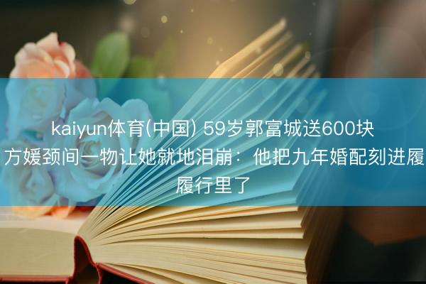 kaiyun体育(中国) 59岁郭富城送600块水晶，方媛颈间一物让她就地泪崩：他把九年婚配刻进履行里了