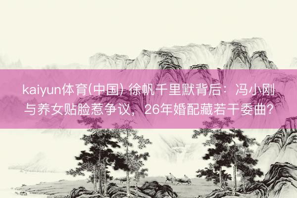 kaiyun体育(中国) 徐帆千里默背后:冯小刚与养女贴脸惹争议,26年婚配藏若干委曲?