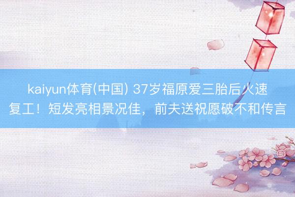 kaiyun体育(中国) 37岁福原爱三胎后火速复工！短发亮相景况佳，前夫送祝愿破不和传言